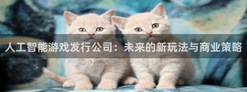 非凡游戏登录注册不了：人工智能游戏发行公司：未来的新玩法与商业策略